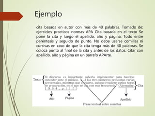 Ejemplo
cita basada en autor con más de 40 palabras. Tomado de:
ejercicios practicos normas APA Cita basada en el texto Se
pone la cita y luego el apellido, año y página. Todo entre
paréntesis y seguido de punto. No debe usarse comillas ni
cursivas en caso de que la cita tenga más de 40 palabras. Se
coloca punto al final de la cita y antes de los datos. Citar con
apellido, año y página en un párrafo APArte.
 