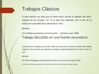 Trabajos Clásicos
Si está citando una obra que no tiene fecha, escriba el apellido del autor,
seguido de las iniciales “s.f.” Si la obra fue traducida, cite el año de la
traducción precedido de la abreviatura “trad.”.
Ejemplo:
En la Iliada se presenta una lucha entre … (Homero, trad. 1994)
Trabajo discutido en una fuente secundaria
Cuando cite un trabajo que ha sido citado por otro autor, escriba el nombre del trabajo
original y cite el escrito que describe el trabajo original precedido de la frase “como se
cita”.
Ejemplo:
En el libro Pedagogía del oprimido de Freire ( como se cita en mejía, 2002)…
En la lista de referencia proporcione la referencia del escrito que describe el trabajo original.
 