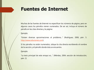 Fuentes de Internet
Muchas de las fuentes de Internet no especifican los números de página, pero en
algunos casos los párrafos vienen numerados. De ser así, incluya el número de
párrafo en las citas directas y la página:
Ejemplo:
“Existen diversas aproximaciones al problema…” (Rodríguez, 2000, párr. 5.
http://www.soluciones.com).
Si los párrafos no están numerados, ubique la cita directa escribiendo el nombre
de la sección y el párrafo donde ésta se encuentra.
Ejemplo:
“La tesis principal de este ensayo es…” (Méndez, 2004, sección de introducción,
párr. 2)
 