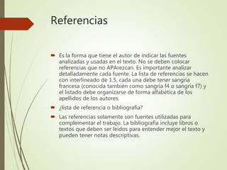 Referencias
 Es la forma que tiene el autor de indicar las fuentes
analizadas y usadas en el texto. No se deben colocar
referencias que no APArezcan. Es importante analizar
detalladamente cada fuente. La lista de referencias se hacen
con interlineado de 1.5, cada una debe tener sangría
francesa (conocida también como sangría f4 o sangría f7) y
el listado debe organizarse de forma alfabética de los
apellidos de los autores.
 ¿lista de referencia o bibliografía?
 Las referencias solamente son fuentes utilizadas para
complementar el trabajo. La bibliografía incluye libros o
textos que deben ser leídos para entender mejor el texto y
pueden tener notas descriptivas.
 