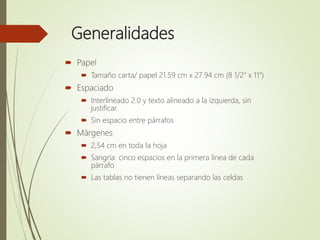 Generalidades
 Papel
 Tamaño carta/ papel 21.59 cm x 27.94 cm (8 1/2” x 11”)
 Espaciado
 Interlineado 2.0 y texto alineado a la izquierda, sin
justificar.
 Sin espacio entre párrafos
 Márgenes
 2,54 cm en toda la hoja
 Sangría: cinco espacios en la primera línea de cada
párrafo
 Las tablas no tienen líneas separando las celdas
 