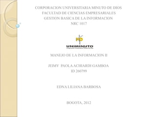 CORPORACION UNIVERSITARIA MINUTO DE DIOS
   FACULTAD DE CIENCIAS EMPRESARIALES
    GESTION BASICA DE LA INFORMACION
                 NRC 1017




       MANEJO DE LA INFORMACION II

      JEIMY PAOLA ACHIARDI GAMBOA
                ID 260799



          EDNA LILIANA BARBOSA



              BOGOTA, 2012
 