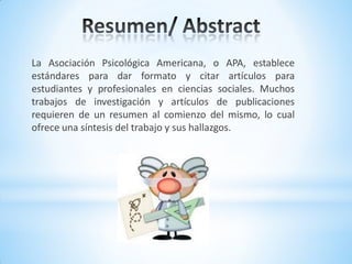 La Asociación Psicológica Americana, o APA, establece
estándares para dar formato y citar artículos para
estudiantes y profesionales en ciencias sociales. Muchos
trabajos de investigación y artículos de publicaciones
requieren de un resumen al comienzo del mismo, lo cual
ofrece una síntesis del trabajo y sus hallazgos.
 