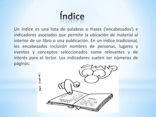 Un índice es una lista de palabras o frases ('encabezados') e
indicadores asociados que permite la ubicación de material al
interior de un libro o una publicación. En un índice tradicional,
los encabezados incluirán nombres de personas, lugares y
eventos y conceptos seleccionados como relevantes y de
interés para el lector. Los indicadores suelen ser números de
páginas.
 