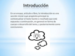 En un ensayo, artículo o libro, la introducción es una
sección inicial cuyo propósito principal es
contextualizar el texto fuente o reseñado que está
expuesto a continuación, en general en forma de
cuerpo o desarrollo del tema, y posteriormente como
conclusiones.
 
