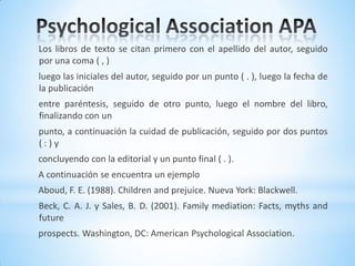 Los libros de texto se citan primero con el apellido del autor, seguido
por una coma ( , )
luego las iniciales del autor, seguido por un punto ( . ), luego la fecha de
la publicación
entre paréntesis, seguido de otro punto, luego el nombre del libro,
finalizando con un
punto, a continuación la cuidad de publicación, seguido por dos puntos
( : ) y
concluyendo con la editorial y un punto final ( . ).
A continuación se encuentra un ejemplo
Aboud, F. E. (1988). Children and prejuice. Nueva York: Blackwell.
Beck, C. A. J. y Sales, B. D. (2001). Family mediation: Facts, myths and
future
prospects. Washington, DC: American Psychological Association.
 