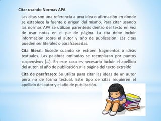 Citar usando Normas APA
Las citas son una referencia a una idea o afirmación en donde
se establece la fuente o origen del mismo. Para citar usando
las normas APA se utilizan paréntesis dentro del texto en vez
de usar notas en el pie de página. La cita debe incluir
información sobre el autor y año de publicación. Las citas
pueden ser literales o parafraseadas.
Cita literal: Sucede cuando se extraen fragmentos o ideas
textuales. Las palabras omitadas se reemplazan por puntos
suspensivos (…). En este caso es necesario incluir el apellido
del autor, el año de publicación y la página del texto extraído.
Cita de parafraseo: Se utiliza para citar las ideas de un autor
pero no de forma textual. Este tipo de citas requieren el
apellido del autor y el año de publicación.
 