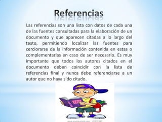Las referencias son una lista con datos de cada una
de las fuentes consultadas para la elaboración de un
documento y que aparecen citadas a lo largo del
texto, permitiendo localizar las fuentes para
cerciorarse de la información contenida en estas o
complementarlas en caso de ser necesario. Es muy
importante que todos los autores citados en el
documento deben coincidir con la lista de
referencias final y nunca debe referenciarse a un
autor que no haya sido citado.
 