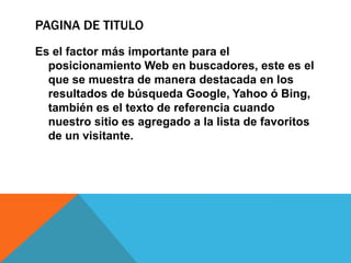 PAGINA DE TITULO
Es el factor más importante para el
posicionamiento Web en buscadores, este es el
que se muestra de manera destacada en los
resultados de búsqueda Google, Yahoo ó Bing,
también es el texto de referencia cuando
nuestro sitio es agregado a la lista de favoritos
de un visitante.
 