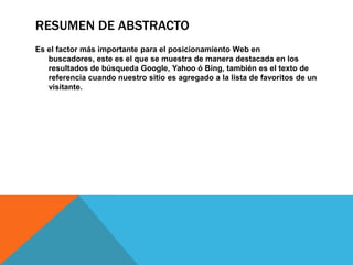 RESUMEN DE ABSTRACTO
Es el factor más importante para el posicionamiento Web en
buscadores, este es el que se muestra de manera destacada en los
resultados de búsqueda Google, Yahoo ó Bing, también es el texto de
referencia cuando nuestro sitio es agregado a la lista de favoritos de un
visitante.
 