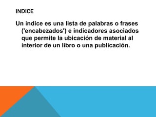 INDICE
Un índice es una lista de palabras o frases
('encabezados') e indicadores asociados
que permite la ubicación de material al
interior de un libro o una publicación.
 