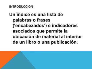 INTRODUCCION
Un índice es una lista de
palabras o frases
('encabezados') e indicadores
asociados que permite la
ubicación de material al interior
de un libro o una publicación.
 