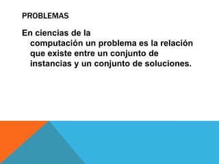 PROBLEMAS
En ciencias de la
computación un problema es la relación
que existe entre un conjunto de
instancias y un conjunto de soluciones.
 
