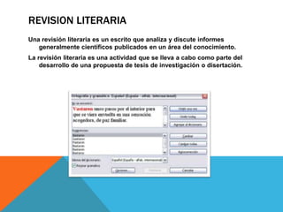 REVISION LITERARIA
Una revisión literaria es un escrito que analiza y discute informes
generalmente científicos publicados en un área del conocimiento.
La revisión literaria es una actividad que se lleva a cabo como parte del
desarrollo de una propuesta de tesis de investigación o disertación.
 