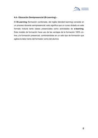 8
4.4.- Educación Semipresencial (B-Learning).-
El B-Learning (formación combinada, del inglés blended learning) consiste en
un proceso docente semipresencial; esto significa que un curso dictado en este
formato incluirá tanto clases presenciales como actividades de e-learning.
Este modelo de formación hace uso de las ventajas de la formación 100% on-
line y la formación presencial, combinándolas en un solo tipo de formación que
agiliza la labor tanto del formador como del alumno
 