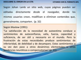 CITANDO CON EL FORMATO APA
Según Johan Lamb un sitio web, cuyas páginas pueden ser
editadas directamente desde el navegador, donde los
mismos usuarios crean, modifican o eliminan contenidos que,
generalmente, comparten. (p. 32)
Según Maslow (1991):
“La satisfacción de la necesidad de autoestima conduce a
sentimientos de autoconfianza, valía, fuerza, capacidad y
suficiencia, de ser útil y necesario en el mundo. Pero la
frustración de estas necesidades produce sentimientos de
inferioridad, de debilidad y de desamparo. Estos sentimientos a
su vez dan paso a otros desánimos elementales u otras
tendencias neuróticas o compensatorias” (p. 31).
DESCUBRE EL ERROR EN LA CITA
 