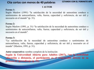 CITANDO CON EL FORMATO APA
Cita cortas con menos de 40 palabras
1 AUTOR
Forma 1:
Según Maslow (1991) “la satisfacción de la necesidad de autoestima conduce a
sentimientos de autoconfianza, valía, fuerza, capacidad y suficiencia, de ser útil y
necesario en el mundo” (p. 31).
Forma 2:
Según Maslow (1991, p. 31) “la satisfacción de la necesidad de autoestima conduce a
sentimientos de autoconfianza, valía, fuerza, capacidad y suficiencia, de ser útil y
necesario en el mundo”.
Forma 3:
“La satisfacción de la necesidad de autoestima conduce a sentimientos de
autoconfianza, valía, fuerza, capacidad y suficiencia, de ser útil y necesario en el
mundo” (Maslow, 1991, p. 31).
Autor corporativo: nombre completo de la institución
Según la Universidad Abierta para Adultos (2017), “en la modalidad
educación a distancia, el participante es el responsable directo de su
proceso de aprendizaje (p. 51).
 