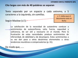 CITANDO CON EL FORMATO APA
Cita largas con más de 40 palabras se separan
Texto separado por un espacio a cada extremo, a 5
caracteres a la izquierda, sin comillas.
Según Maslow (s.f.):
La satisfacción de la necesidad de autoestima conduce a
sentimientos de autoconfianza, valía, fuerza, capacidad y
suficiencia, de ser útil y necesario en el mundo. Pero la
frustración de estas necesidades produce sentimientos de
inferioridad, de debilidad y de desamparo. Estos sentimientos a
su vez dan paso a otros desánimos elementales u otras
tendencias neuróticas o compensatorias (p. 31).
De modo que, …..
s. f.: indica que el
documento está sin
fecha
 