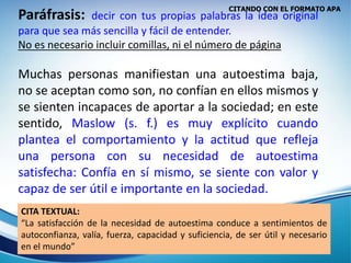 CITANDO CON EL FORMATO APA
Paráfrasis: decir con tus propias palabras la idea original
para que sea más sencilla y fácil de entender.
No es necesario incluir comillas, ni el número de página
Muchas personas manifiestan una autoestima baja,
no se aceptan como son, no confían en ellos mismos y
se sienten incapaces de aportar a la sociedad; en este
sentido, Maslow (s. f.) es muy explícito cuando
plantea el comportamiento y la actitud que refleja
una persona con su necesidad de autoestima
satisfecha: Confía en sí mismo, se siente con valor y
capaz de ser útil e importante en la sociedad.
CITA TEXTUAL:
“La satisfacción de la necesidad de autoestima conduce a sentimientos de
autoconfianza, valía, fuerza, capacidad y suficiencia, de ser útil y necesario
en el mundo”
 