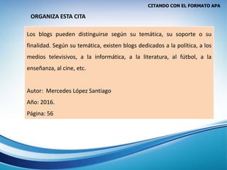 CITANDO CON EL FORMATO APA
Los blogs pueden distinguirse según su temática, su soporte o su
finalidad. Según su temática, existen blogs dedicados a la política, a los
medios televisivos, a la informática, a la literatura, al fútbol, a la
enseñanza, al cine, etc.
Autor: Mercedes López Santiago
Año: 2016.
Página: 56
ORGANIZA ESTA CITA
 