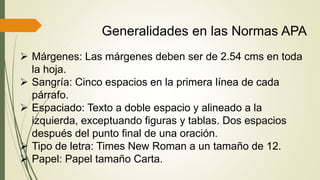 Generalidades en las Normas APA
 Márgenes: Las márgenes deben ser de 2.54 cms en toda
la hoja.
 Sangría: Cinco espacios en la primera línea de cada
párrafo.
 Espaciado: Texto a doble espacio y alineado a la
izquierda, exceptuando figuras y tablas. Dos espacios
después del punto final de una oración.
 Tipo de letra: Times New Roman a un tamaño de 12.
 Papel: Papel tamaño Carta.
 