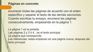 Páginas en concreto
enumerar todas las páginas de acuerdo con el orden
específico y separar el texto de las demás secciones.
Cuando escribas tu ensayo, enumera las páginas
consecutivamente, empezando en la página 1.
La página 1 es la portada.
Las páginas 2 y 3 ó 4…es el texto principal.
La página que corresponda.
Las referencias: estas empiezan en una página nueva, después del
texto principal.
 