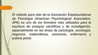 El método para citar de la Asociación Estadounidense
de Psicología (American Psychological Association,
APA) es uno de los formatos más utilizados para la
escritura de ensayos científicos y de investigación,
especialmente en las áreas de psicología, sociología,
negocios, matemáticas, economía, enfermería y
justicia penal.
 