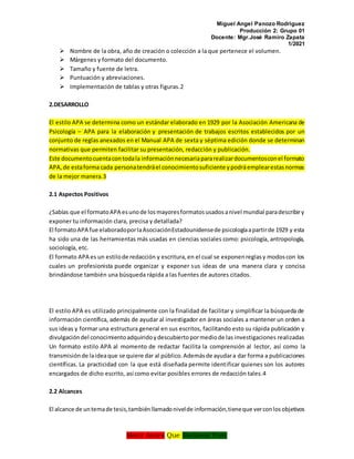Miguel Angel Panozo Rodriguez
Producción 2: Grupo 01
Docente: Mgr.José Ramiro Zapata
1/2021
Morir Antes Que Esclavos Vivir
 Nombre de la obra, año de creación o colección a la que pertenece el volumen.
 Márgenes y formato del documento.
 Tamaño y fuente de letra.
 Puntuación y abreviaciones.
 Implementación de tablas y otras figuras.2
2.DESARROLLO
El estilo APA se determina como un estándar elaborado en 1929 por la Asociación Americana de
Psicología – APA para la elaboración y presentación de trabajos escritos establecidos por un
conjunto de reglas anexados en el Manual APA de sexta y séptima edición donde se determinan
normativas que permiten facilitar su presentación, redacción y publicación.
Este documentocuentacontodala informaciónnecesariapararealizardocumentosconel formato
APA,de estaforma cada personatendráel conocimientosuficiente ypodráemplearestasnormas
de la mejor manera.3
2.1 Aspectos Positivos
¿Sabías que el formatoAPA esunode losmayoresformatosusadosanivel mundial paradescribiry
exponer tu información clara, precisa y detallada?
El formatoAPA fue elaboradoporlaAsociaciónEstadounidensede psicologíaapartirde 1929 y esta
ha sido una de las herramientas más usadas en ciencias sociales como: psicología, antropología,
sociología, etc.
El formato APA es un estilode redacción y escritura,en el cual se exponenreglasy modoscon los
cuales un profesionista puede organizar y exponer sus ideas de una manera clara y concisa
brindándose también una búsqueda rápida a las fuentes de autores citados.
El estilo APA es utilizado principalmente con la finalidad de facilitar y simplificar la búsqueda de
información científica, además de ayudar al investigador en áreas sociales a mantener un orden a
sus ideas y formar una estructura general en sus escritos, facilitando esto su rápida publicación y
divulgacióndel conocimientoadquiridoydescubiertopormediode las investigaciones realizadas
Un formato estilo APA al momento de redactar facilita la comprensión al lector, así como la
transmisiónde laideaque se quiere dar al público.Ademásde ayudara dar forma a publicaciones
científicas. La practicidad con la que está diseñada permite identificar quienes son los autores
encargados de dicho escrito, así como evitar posibles errores de redacción tales.4
2.2 Alcances
El alcance de untemade tesis,tambiénllamadonivelde información,tieneque verconlosobjetivos
 