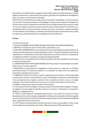 Miguel Angel Panozo Rodriguez
Producción 2: Grupo 01
Docente: Mgr.José Ramiro Zapata
1/2021
Morir Antes Que Esclavos Vivir
del estudio,conel problemade investigación,todalainformaciónyelementosde latesis.Enpocas
palabrasesdeterminar:¿Quévoyhacerconel tema?,¿Qué haré conel problemade investigación?,
¿Qué uso le daré a la información recolectada?
Determinarlo es fundamental para luego precisar el proceder metodológico, es como se aprecia,
una secuencia. No podemoselaborar la metodología sin saber primero a dónde nos dirigimos con
lainformaciónycómolaemplearemos.Antesde continuar,debemosaclararque el alcance espara
las tesis con enfoque cuantitativo, porque estas estructuran objetivamente la información y sus
resultados tienden a limitarse a posturas concretas de análisis; mientras los estudios cualitativos
sonmás abiertose interpretativos,noplanteanunasolaposturapara comprenderel tema,porque
se supone que estudian problemas de investigación de forma holística.4
2.3 Usos
Uso de las normas apa
1. USO DE LAS NORMAS APA DR. MARIO ROSALES LIRA SALINA CRUZ OAXACA ENERO 2015
2. OBJETIVO: • Conocer que son las normas APA y comprender su uso.
3. ¿QUÉ SON LASNORMASAPA?Las normasde la AmericanPsychological Association(APA) sonun
“Guía para laelaboraciónypresentacióndetrabajosescritos”.Estasnormasbrindanlospuntosmás
importantes en la elaboracióny presentación adecuada de un artículo científico y un proyecto de
investigación científica, incluyendo un proyecto de trabajo de grado.
4. Unificarcriterios:Laestandarizaciónyunificaciónfacilitanelconsensocientífico¿Enqué favorece
el uso de las normar APA?
5. ¿CÓMO REDACTARUN TEXTO SEGÚN NORMAS APA?Para redactar un textodesde normasAPA,
debes tener en cuenta lo siguiente:
6. REDACCIÓN Los textos deben ser redactados en tercera persona o, mejor aún, en infinitivo,
prefiriendo siempre “los autores consideran” o se considera”. Se debe evitar usar adjetivos o
pronombres específicos para los sexos.
7. FORMATO DE TEXTO El estilo APA, requiere lo siguiente para su formato: • Interlineado: Doble
entodoel texto•Fuente:TimesNewRoman.12pts.•Encabezado:Se utilizantresnivelesdetítulos:
8. EJEMPLO: Título principal Título secundario Titulo terciario
9. • Numeración:Númerosarábigos,enlaesquinasuperiorderechade todaslaspáginas.•Sangría:
½ pulgada al inicio de todos los párrafos, menos en el resumen. • Alineación: A la izquierda •
Márgenes: 1 Pulgada (2,54 cm)
10. CITAS: En todo trabajo de investigación debemos citar, a los autores en los que nos hemos
basadopararealizarnuestrotrabajo,otorgándoleelcréditoquelecorresponde.El formatosugerido
para lascienciassocialesesel APA.Este formatose caracterizaporutilizarel métodode apellidodel
autor, seguido del año de la publicación.
11. CITAS: Requiere paréntesisdentrodel textomásque ennotas a pie de páginao finales.Lacita
 