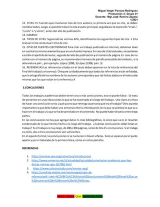 Miguel Angel Panozo Rodriguez
Producción 2: Grupo 01
Docente: Mgr.José Ramiro Zapata
1/2021
Morir Antes Que Esclavos Vivir
12. CITAS: En fuentes que involucran más de tres autores, la primera vez que se cite, se deben
nombrartodos,luego,esposiblereducirlacitaal autor principal,seguidaporlaexpresión“etals.”,
“y cols” o “y otros”, antes del año de publicación.
13. EJEMPLO
14. TIPOS DE CITAS: Siguiendolas normas APA, identificamos los siguientes tipos de cita: • Cita
textual • Cita contextual • Cita de cita
15. CITAS DE FUENTES ELECTRÓNICAS Para citar un trabajo publicado en internet, debemos tener
encuentalosmismoselementosque enunafuenteimpresa.Encasode citastextuales,necesitamos
escribirel apellidodel autor,seguidodel añode publicaciónyel númerode página.En caso de no
contar con el númerode página,se recomiendael númerode párrafo precedidodel símbolo, o la
abreviatura párr., por ejemplo: López (1998, 3) López (1998, párr. 3)
16. REFERENCIAS Las referencias citadas en el texto deben aparecer en la lista de referencias del
final del trabajo(yviceversa).Chequee cuidadosamenteque todaslasreferenciasestánseñaladas,
que laortografíade losnombresde losautorescorrespondeyque lasfechasdadasenel textosolas
mismas que las que están en la referencia.4
3.CONCLUSIONES
Todos lostrabajos académicosdebenteneruna o más conclusiones,esonopuede faltar. Se trata
de presentarenunasideascortas loque se ha expresadoalolargo del trabajo. Una clave a la hora
de hacer unaconclusiónsería:¿qué quieroque retengalapersonaque leael trabajo?Otroaspecto
importante esque debe haberuna armonía entre la introducción(enlaque se plantealo que va a
hacerenel trabajoyloque se hadesarrolladoenelcontenido. Nopuedehaberdivorcioentreestas
partes.
En las conclusionesno hay que agregar datos ni citas bibliográficas, lo único que va es el resumen
condensado de lo que hemos hecho a lo largo del trabajo. ¿Cuántas conclusiones debe llevar un
trabajo? Si el trabajoesmuylargo,de 200o300 páginas,seránde 10a15 conclusiones. Si el trabajo
es corto, dos o tres conclusiones son suficientes.
En el aspectoformal,lasconclusionesni se numeranni llevanviñetas. Solose separanporel punto
aparte y por el tabulado de la primera línea, como en estos párrafos.
REFERENCIAS
1. https://normas-apa.org/estructura/introduccion/
2. https://www.universia.net/cl/actualidad/actualidad.orientacion-academica.que-hay-
detras-normas-apa-1167061.html
3. https://www.colconectada.com/normas-apa/
4. https://unadista.wixsite.com/normasapa/copia-de-
referencias#:~:text=%C2%BFCu%C3%A1ntas%20conclusiones%20debe%20llevar%20un,se
%20numeran%20ni%20llevan%20vi%C3%B1etas.
 