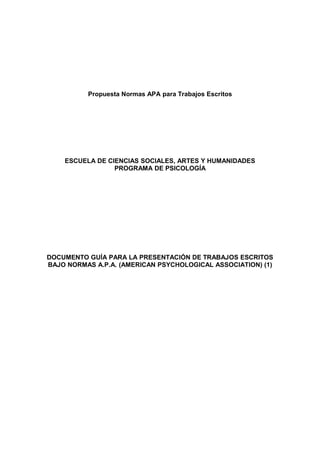 Propuesta Normas APA para Trabajos Escritos




    ESCUELA DE CIENCIAS SOCIALES, ARTES Y HUMANIDADES
                 PROGRAMA DE PSICOLOGÍA




DOCUMENTO GUÍA PARA LA PRESENTACIÓN DE TRABAJOS ESCRITOS
BAJO NORMAS A.P.A. (AMERICAN PSYCHOLOGICAL ASSOCIATION) (1)
 