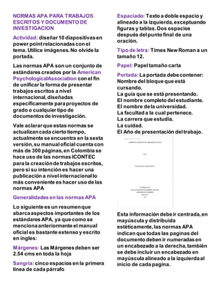 NORMAS APA PARA TRABAJOS
ESCRITOS Y DOCUMENTO DE
INVESTIGACION
Actividad: diseñar10 diapositivasen
power pointrelacionadascon el
tema. Utilice imágenes.No olvide la
portada.
Las normas APA son un conjunto de
estándares creados por la American
PsychologicalAssociation con el fin
de unificar la forma de presentar
trabajos escritos a nivel
internacional,diseñadas
específicamente paraproyectos de
grado o cualquier tipo de
documentosde investigación.
Vale aclararque estas normas se
actualizancada cierto tiempo,
actualmente se encuentra en la sexta
versión,su manualoficial cuenta con
más de 300 páginas,en Colombia se
hace uso de las normas ICONTEC
para la creaciónde trabajos escritos,
pero si su intención es hacer una
publicación a nivelinternacionallo
más conveniente es hacer uso de las
normas APA
Generalidades en las normas APA
Lo siguiente es un resumenque
abarcaaspectos importantes de los
estándares APA, ya que como se
mencionaanteriormente el manual
oficial es bastante extenso y escrito
en ingles:
Márgenes: Las Márgenesdeben ser
2.54 cms en toda la hoja
Sangría:cinco espacios en la primera
línea de cada párrafo
Espaciado: Texto a doble espacio y
alineado a la izquierda,exceptuando
figuras y tablas.Dos espacios
después delpunto final de una
oración.
Tipo de letra: Times New Roman a un
tamaño 12.
Papel: Papeltamaño carta
Portada: La portada debecontener:
Nombre del bloque que está
cursando.
La guía que se está presentando.
El nombre completo delestudiante.
El nombre dela universidad.
La facultad a la cual pertenece.
La carrera que estudia.
La cuidad.
El Año de presentación deltrabajo.
Esta información debeir centrada,en
mayúscula y distribuida
estéticamente,las normas APA
indican que todas las paginas del
documento deben ir numeradasen
un encabezado a la derecha,también
se debe incluir un encabezado en
mayúscula alineado a la izquierdaal
inicio de cada pagina.
 