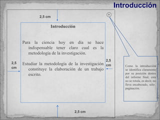 Introducción Como la introducción se identifica claramente por su posición dentro del informe final, esta no se rotula, es decir, no lleva encabezado, sólo  paginación. 8 2,5 cm 2,5 cm 2,5 cm 2,5 cm Introducción Para la ciencia hoy en día se hace indispensable tener claro cual es la metodología de la investigación. Estudiar la metodología de la investigación constituye la elaboración de un trabajo escrito. 