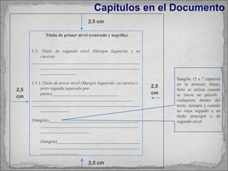 Capítulos en el Documento Sangría. (5 a 7 espacios en la primera línea). Solo se utiliza cuando se inicia un párrafo  cualquiera dentro del texto, siempre y cuando no vaya seguido a un título principal o de segundo nivel.  2,5 cm 2,5 cm 2,5 cm 2,5 cm Título de primer nivel (centrado y negrilla) 1.1.  Título de segundo nivel (Margen Izquierdo y en cursiva)  ____________________________________________________________________________________________________________ 1.1.1  Título de tercer nivel (Margen Izquierdo, en cursiva y texto seguido separado por punto) _____________________________ _____________________________________________ _____________________________________________________________ (Sangría)__________________________________________________________________________________________________________ (Sangría)__________________________________________________________________________________________________ 