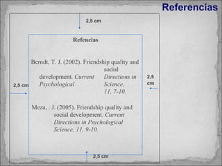 Referencias 2,5 cm Meza, . J. (2005). Friendship quality and  social development.  Current  Directions in  Psychological  Science,  11, 9-10. 2,5 cm 2,5 cm 2,5 cm Refencias Berndt, T. J. (2002). Friendship quality and  social development.  Current  Directions in  Psychological  Science,  11, 7-10.   
