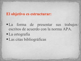 El objetivo es estructurar:   La forma de presentar sus trabajos escritos de acuerdo con la norma APA. La ortografía  Las citas bibliográficas 