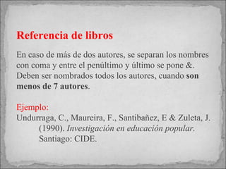 Referencia de libros En caso de más de dos autores, se separan los nombres con coma y entre el penúltimo y último se pone &. Deben ser nombrados todos los autores, cuando  son menos de 7 autores .   Ejemplo: Undurraga, C., Maureira, F., Santibañez, E & Zuleta, J.  (1990).  Investigación en educación popular.  Santiago: CIDE. 