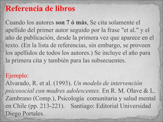 Referencia de libros Cuando los autores  son 7 ó más ,  Se cita solamente el apellido del primer autor seguido por la frase "et al." y el año de publicación, desde la primera vez que aparece en el texto. (En la lista de referencias, sin embargo, se proveen los apellidos de todos los autores.) Se incluye el año para la primera cita y también para las subsecuentes. Ejemplo: Alvarado, R. et al. (1993).  Un modelo de intervención psicosocial con madres adolescentes.  En R. M. Olave & L. Zambrano (Comp.), Psicología  comunitaria y salud mental en Chile (pp. 213-221).  Santiago: Editorial Universidad Diego Portales. 
