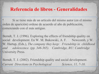 Referencia de libros - Generalidades Si se tiene más de un artículo del mismo autor (en el mismo orden de aparición) ordene de acuerdo al año de publicación, comenzando con el más antiguo.   Berndt, T. J. (1996). Exploring the effects of friendship quality on  social  development. En W. M. Bukowski, A. F.  Newcomb, y W. W. Hartup, (Eds.),  The company they keep:  Friendship in  childhood and  adolescence. (pp. 346-365).  Cambridge, RU: Cambridge  University Press. Berndt, T. J. (2002). Friendship quality and social development.  Current  Directions in  Psychological  Science, 11, 7-10 . 