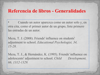 Referencia de libros - Generalidades Cuando un autor aparezca como un autor solo y, en otra cita, como el primer autor de un grupo, liste primero las entradas de un autor. Meza, T. J. (2008). Friends' influence on students'  adjustment to school.  Educational  Psychologist, 34,  15-28. Meza, T. J., & Hernández, K. (1995). Friends' influence on  adolescents' adjustment to school.  Child  Development, 66, 1312-1329. 