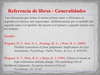Las referencias que tienen el mismo primer autor  y diferentes el segundo y/o tercero, son organizadas  alfabéticamente por el apellido del segundo autor o el apellido del tercero si el primer y segundo autores son los mismos. Ejemplo: Wegener, D. T., Kerr, N. L., Fleming, M. A., y Petty, R. E. (2000).  Flexible corrections of juror judgments: Implications for jury  instructions.  Psychology, Public Policy, & Law, 6,  629-654. Wegener, D. T., Petty, R. E., y Klein, D. J. (1994).  Effects of mood on  high elaboration attitude change: The mediating role of  likelihood judgments.  European Journal of Social Psychology, 24, 25-43 Referencia de libros - Generalidades 