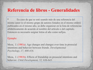 En caso de que se  esté usando más de una referencia del mismo autor (o el mismo grupo de autores listados en el mismo orden) publicados en el mismo año, se debe organizar en la lista de referencias alfabéticamente de acuerdo al nombre del artículo o del capítulo. Entonces es necesario asignar letras al año como sufijos. Ejemplo: Meza,  J. ( 1981a ). Age changes and changes over time in prosocial  intentions and behavior between friends.  Developmental  Psychology, 17, 408-416. Meza,  J. ( 1981b ). Effects of friendship on prosocial intentions and  behavior.  Child  Development, 52, 636-643. Referencia de libros - Generalidades 