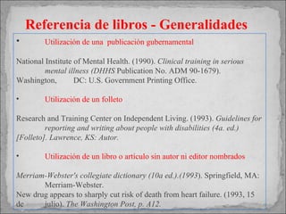 Utilización de  una  publicación gubernamental National Institute of Mental Health. (1990).  Clinical training in serious  mental illness (DHHS  Publication No. ADM 90-1679). Washington,  DC: U.S. Government Printing Office. Utilización de un folleto Research and Training Center on Independent Living. (1993).  Guidelines for  reporting and writing about people with disabilities (4a. ed.)  [Folleto]. Lawrence, KS: Autor. Utilización de un libro o artículo sin autor ni editor nombrados Merriam-Webster's collegiate dictionary (10a ed.).(1993 ). Springfield, MA:  Merriam-Webster. New drug appears to sharply cut risk of death from heart failure. (1993, 15 de  julio).  The  Washington Post, p. A12. Referencia de libros - Generalidades 