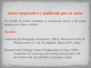 Autor corporativo y publicado por su autor Se escribe en forma completa en mayúscula inicial y tal como aparece en el libro o folleto. Ejemplos: American Psychological Association. (2001).  Manual de Estilo de  Publicaciones  (2ª. Ed. En español). México D.F: Autor Research and Training Center of Independent Living. (1993).  Guidelines for reporting and writing about people with  desabilities  (4a. ed.) (Folleto). Lawrence: Autor 