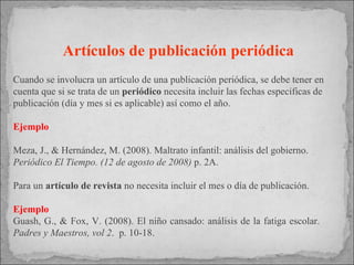Artículos de publicación periódica Cuando se involucra un  artículo de una publicación periódica, se debe tener en cuenta que si se trata de un  periódico  necesita incluir las fechas específicas de publicación (día y mes si es aplicable) así como el año.  Ejemplo  Meza, J., & Hernández, M. (2008). Maltrato infantil: análisis del gobierno.  Periódico El Tiempo. (12 de agosto de 2008)  p. 2A. Para un  artículo de revista  no necesita incluir el mes o día de publicación. Ejemplo Guash, G., & Fox, V. (2008). El niño cansado: análisis de la fatiga escolar.  Padres y Maestros, vol 2 .  p. 10-18. 