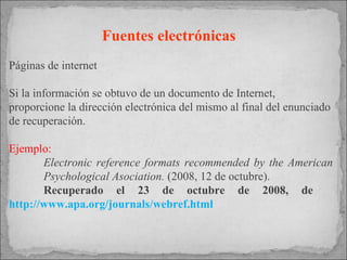 Fuentes electrónicas   Páginas de internet Si la información se obtuvo de un documento de Internet, proporcione la dirección electrónica del mismo al final del enunciado de recuperación. Ejemplo: Electronic reference formats recommended by the American  Psychological Asociation.  (2008, 12 de octubre).  Recuperado el 23 de octubre de 2008, de  http://www.apa.org/journals/webref.html 