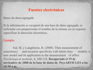 Fuentes electrónicas   Bases de datos agregada Si la información se recuperó de una base de datos agregada, es suficiente con proporcionar el nombre de la misma; no se requiere especificar la dirección electrónica. Ejemplo: Eid, M, y Langeheine, R. (2008). Then measurement of  consistency  and occasion specificity with latent class  models: a new model and its application to the measurement  of affect.  Psychological methods , 4, 100-116.  Recuperado el  19 de  noviembre de 2008 de la base de datos de  PsycARTICLES a las 10:30 a.m.   
