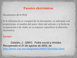 Fuentes electrónicas   Documentos de la Web Si la información se recuperó de un documento, es suficiente con proporcionar el nombre del autor, titulo del articulo y la fecha de recuperación o de visita; no se requiere especificar la dirección electrónica. Ejemplo: Catalán, J.  (2001).  Fobia social y timidez.  Recuperado el 21 de agosto de 2002, de  http://www.cop.es/colegiados/A00512/timidez.html  