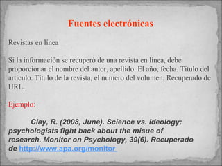 Fuentes electrónicas   Revistas en línea Si la información se recuperó de una revista en línea, debe proporcionar el nombre del autor, apellido. El año, fecha. Titulo del articulo. Título de la revista, el numero del volumen. Recuperado de URL. Ejemplo: Clay, R. (2008, June). Science vs. ideology:  psychologists fight back about the misue of  research. Monitor on Psychology, 39(6). Recuperado  de  http://www.apa.org/monitor  