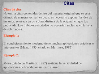 Citas de cita No omita citas contenidas dentro del material original que se está citando de manera textual, es decir, es necesario exponer la idea de un autor, revisada en otra obra, distinta de la original en que fue publicada. Los trabajos así citados no necesitan incluirse en la lista de referencias.  Ejemplo 1:  El condicionamiento moderno tiene muchas aplicaciones prácticas e interesantes (Meza, 1983, citado en Martínez, 1982) Ejemplo 2: Meza (citado en Martínez, 1982) sostiene la versatilidad de aplicaciones del condicionamiento clásico. Citas  